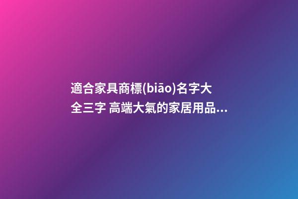 適合家具商標(biāo)名字大全三字 高端大氣的家居用品名稱,起名之家
